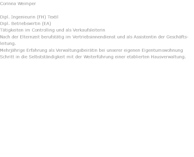 Corinna Weimper  Dipl. Ingenieurin (FH) Textil Dipl. Betriebswirtin (EA) Tätigkeiten im Controlling und als Verkaufsleiterin Nach der Elternzeit berufstätig im Vertriebsinnendienst und als Assistentin der Geschäfts-leitung. Mehrjährige Erfahrung als Verwaltungsbeirätin bei unserer eigenen Eigentumswohnung Schritt in die Selbstständigkeit mit der Weiterführung einer etablierten Hausverwaltung. 